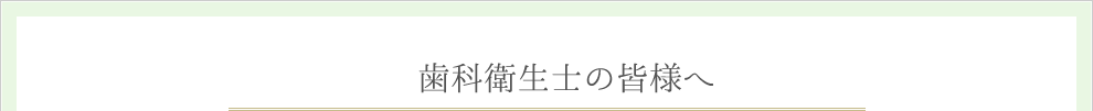 歯科衛生士の皆様へ